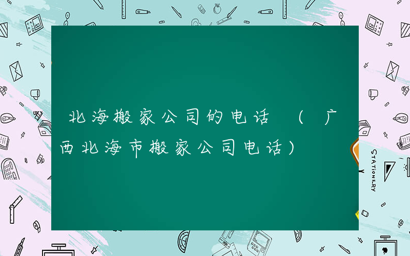 北海搬家公司的电话 (广西北海市搬家公司电话)